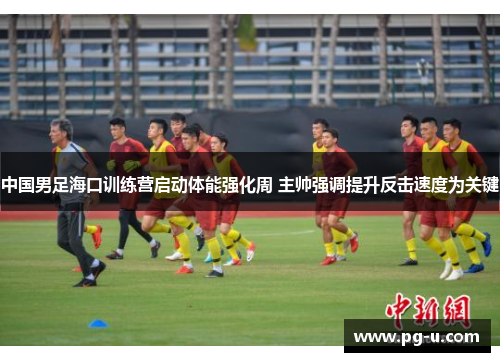 中国男足海口训练营启动体能强化周 主帅强调提升反击速度为关键