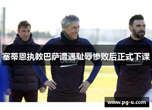 塞蒂恩执教巴萨遭遇耻辱惨败后正式下课