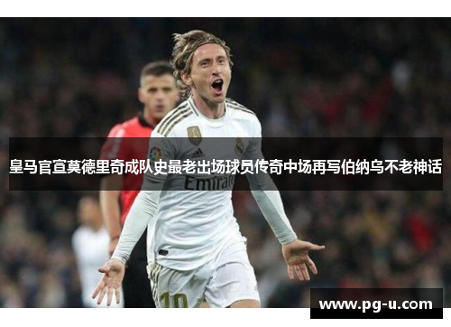 皇马官宣莫德里奇成队史最老出场球员传奇中场再写伯纳乌不老神话