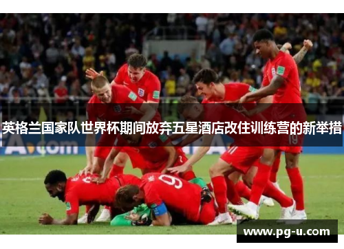 英格兰国家队世界杯期间放弃五星酒店改住训练营的新举措 英格兰国家队世界杯期间放弃五星酒店改住训练营的新举措