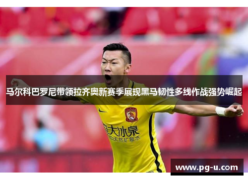 马尔科巴罗尼带领拉齐奥新赛季展现黑马韧性多线作战强势崛起