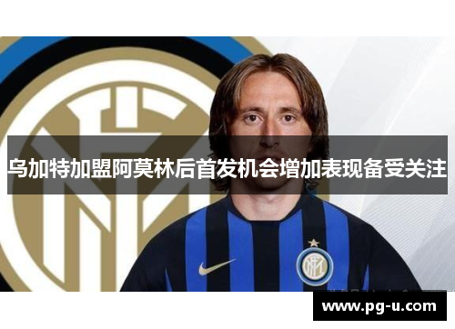 乌加特加盟阿莫林后首发机会增加表现备受关注