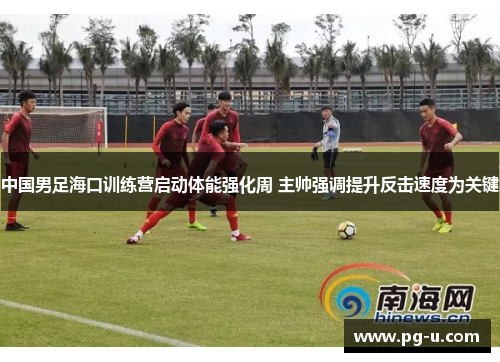 中国男足海口训练营启动体能强化周 主帅强调提升反击速度为关键