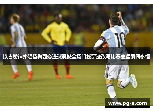 以古赞神扑阻挡梅西必进球震撼全场门线奇迹改写比赛命运瞬间永恒