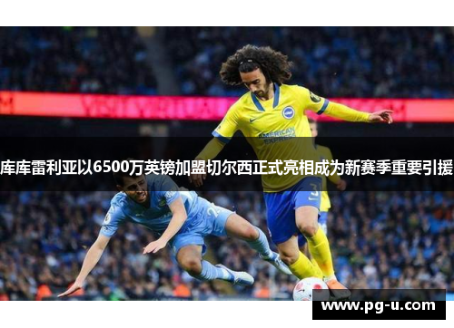 库库雷利亚以6500万英镑加盟切尔西正式亮相成为新赛季重要引援