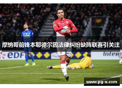 摩纳哥前锋本耶德尔因法律纠纷缺阵联赛引关注