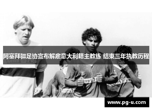 阿塞拜疆足协宣布解雇意大利籍主教练 结束三年执教历程