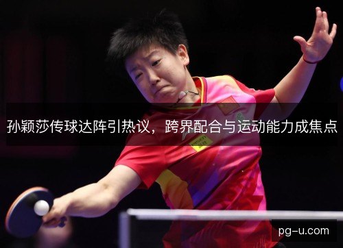 孙颖莎传球达阵引热议，跨界配合与运动能力成焦点
